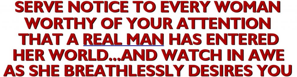 Serve Notice To Every Woman Worthy Of Your Attention That A Real Man Has Entered Her World...And Watch In Awe As She Breathlessly Desires You