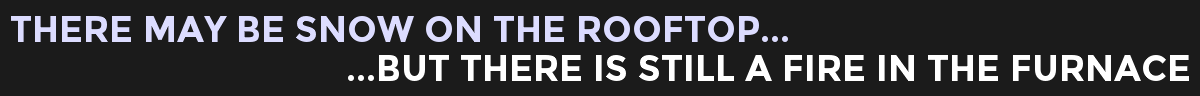 THERE MAY BE SNOW ON THE ROOFTOP...BUT THERE IS STILL A FIRE IN THE FURNACE