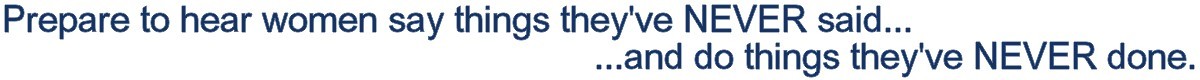 Hear women say things they've NEVER said...and do things they've NEVER done.