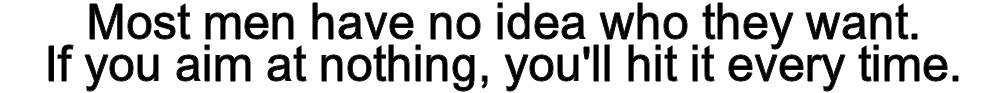 Most men have no idea who they want. If you aim at nothing, you'll hit it every time.