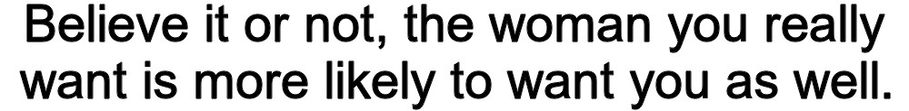 Believe it or not, the woman you really want is more likely to want you as well.