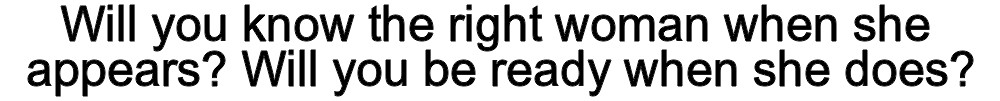 Will you know the right woman when she appears? Will you be ready when she does?