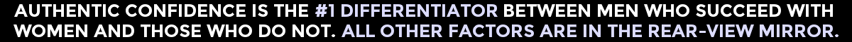 Authentic Confidence Is The #1 Differentiator Between Men Who Succeed With Women And Those Who Don't. All Other Factors Are In The Rear-View Mirror.