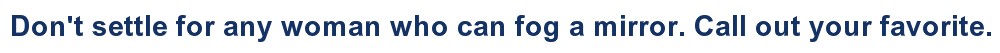 Don't settle for any woman who can fog a mirror. Call out your favorite.