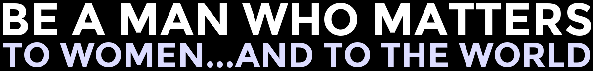 Be A Man Who Matters...To Women And To The World