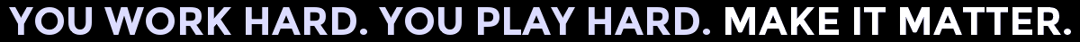 You Work Hard. You Play Hard. Make It Matter.