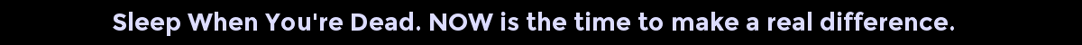 Sleep When You're Dead. NOW is the time to make a real difference.