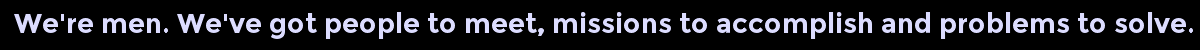 We're men. We've got people to meet, missions to accomplish and problems to solve.