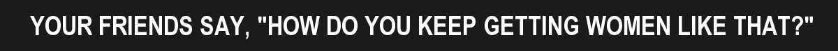 YOUR FRIENDS SAY, "HOW DO YOU KEEP GETTING WOMEN LIKE THAT?"