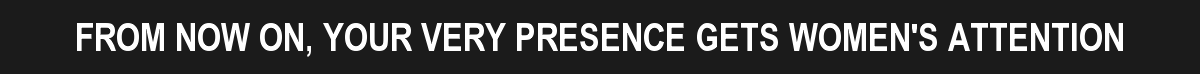 FROM NOW ON, YOUR VERY PRESENCE GETS WOMEN'S ATTENTION