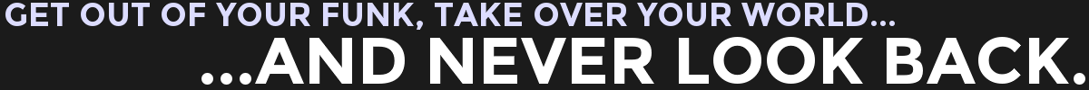 GET OUT OF YOUR FUNK, TAKE OVER YOUR WORLD...AND NEVER LOOK BACK.