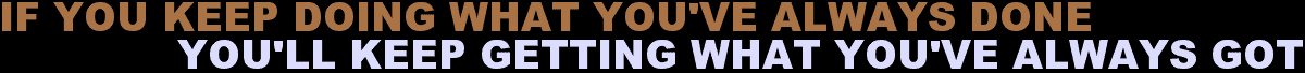 IF YOU KEEP DOING WHAT YOU’VE ALWAYS DONE YOU’LL KEEP GETTING WHAT YOU’VE ALWAYS GOT