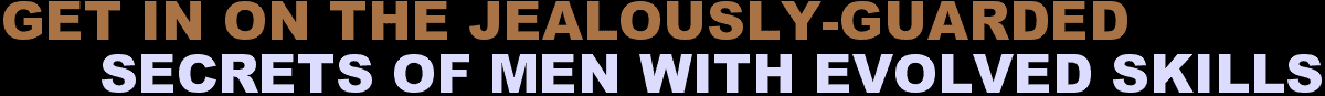 GET IN ON THE JEALOUSLY-GUARDED SECRETS OF MEN WITH EVOLVED SKILLS
