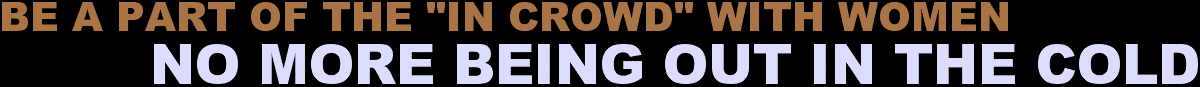 BE A PART OF THE “IN CROWD” WITH WOMEN... NO MORE BEING OUT IN THE COLD