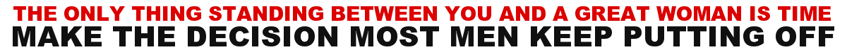 THE ONLY THING STANDING BETWEEN YOU AND A GREAT WOMAN IS TIME. MAKE THE DECISION MOST MEN KEEP PUTTING OFF.