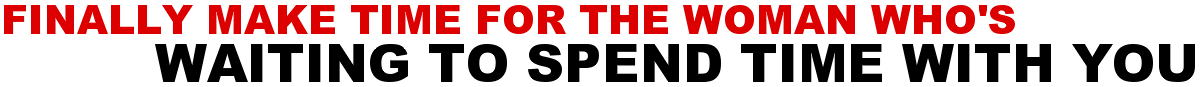 FINALLY MAKE TIME FOR THE WOMAN WHO'S WAITING TO SPEND TIME WITH YOU