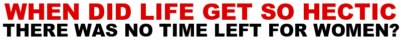 WHEN DID LIFE GET SO HECTIC THERE WAS NO TIME LEFT FOR WOMEN?