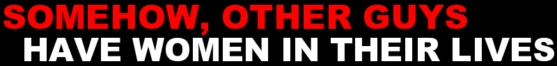 SOMEHOW, OTHER GUYS HAVE WOMEN IN THEIR LIVES
